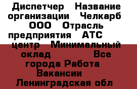 Диспетчер › Название организации ­ Челкарб, ООО › Отрасль предприятия ­ АТС, call-центр › Минимальный оклад ­ 18 000 - Все города Работа » Вакансии   . Ленинградская обл.